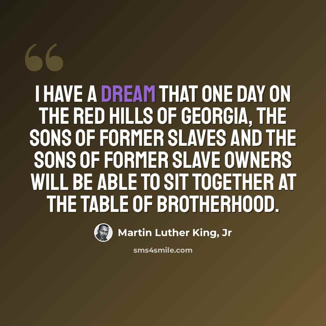 “I have a dream that one day on the red hills of Georgia, the sons of former slaves and the sons of former slave owners will be able to sit together at the table of brotherhood.” quote by Martin Luther King, Jr