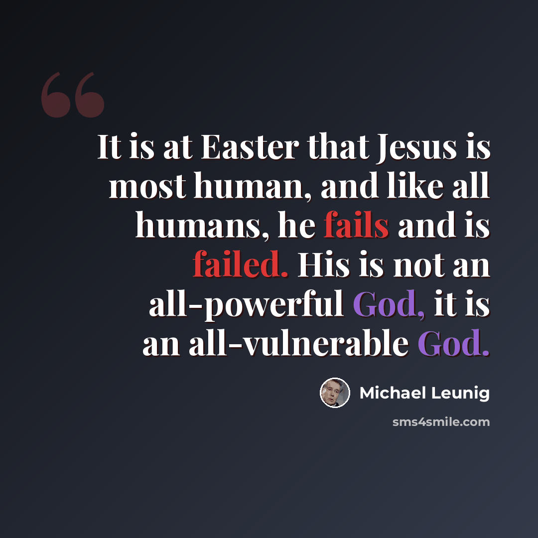 “It is at Easter that Jesus is most human, and like all humans, he fails and is failed. His is not an all-powerful God, it is an all-vulnerable God.” quote by Michael Leunig