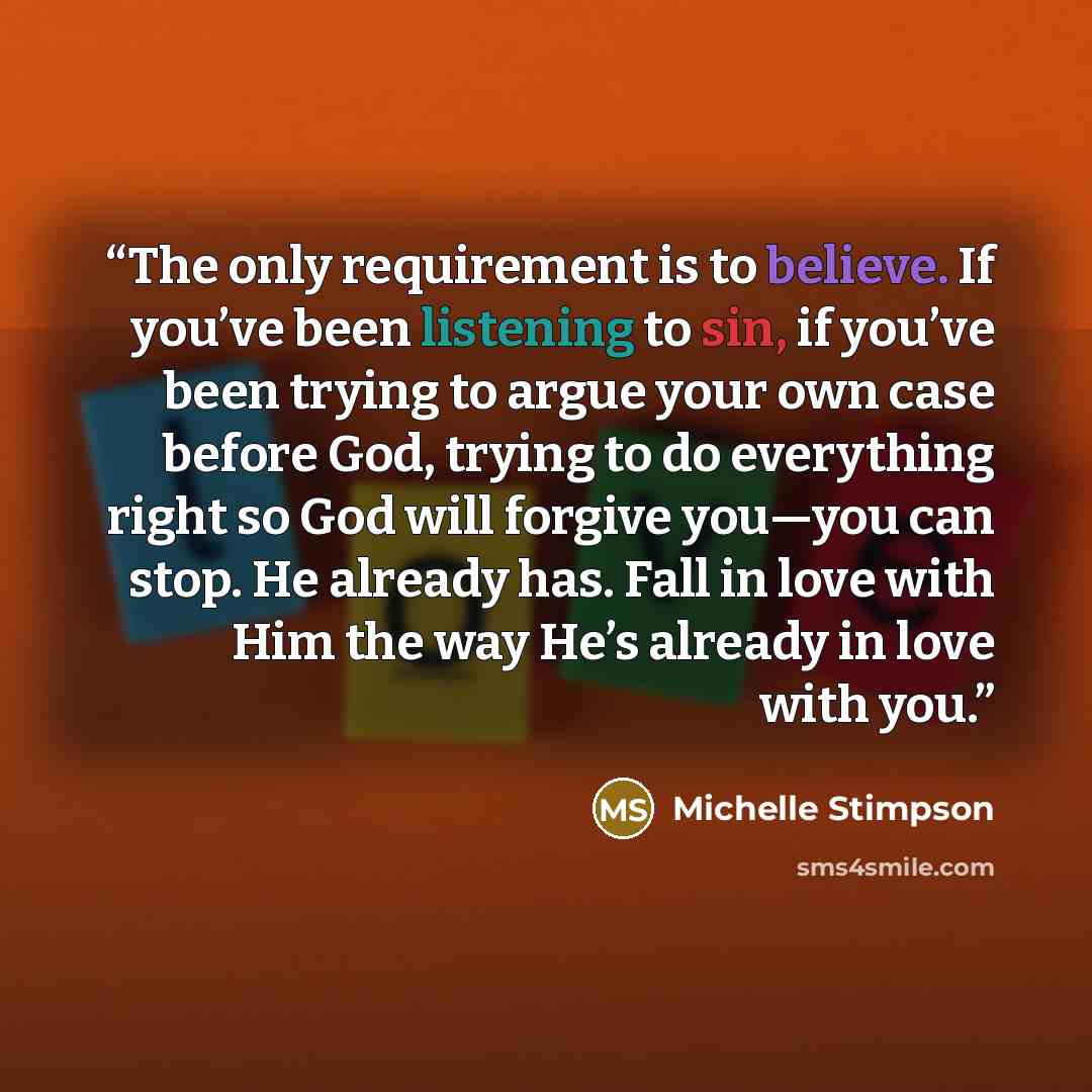 “The only requirement is to believe. If you’ve been listening to sin, if you’ve been trying to argue your own case before God, trying to do everything right so God will forgive you—you can stop. He already has. Fall in love with Him the way He’s already in love with you.” quote by Michelle Stimpson