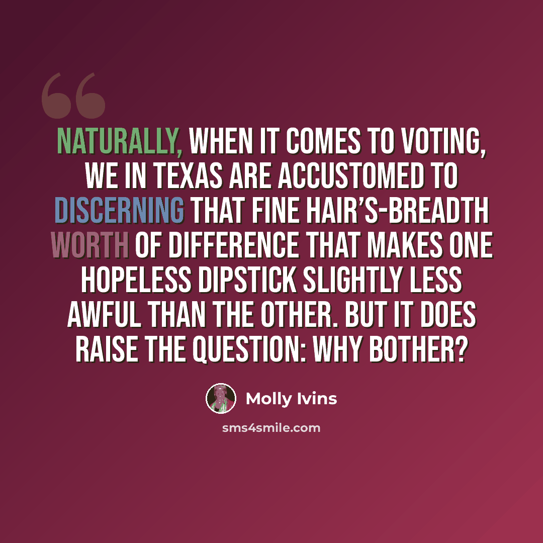 “Naturally, when it comes to voting, we in Texas are accustomed to discerning that fine hair’s-breadth worth of difference that makes one hopeless dipstick slightly less awful than the other. But it does raise the question: Why bother?” quote by Molly Ivins