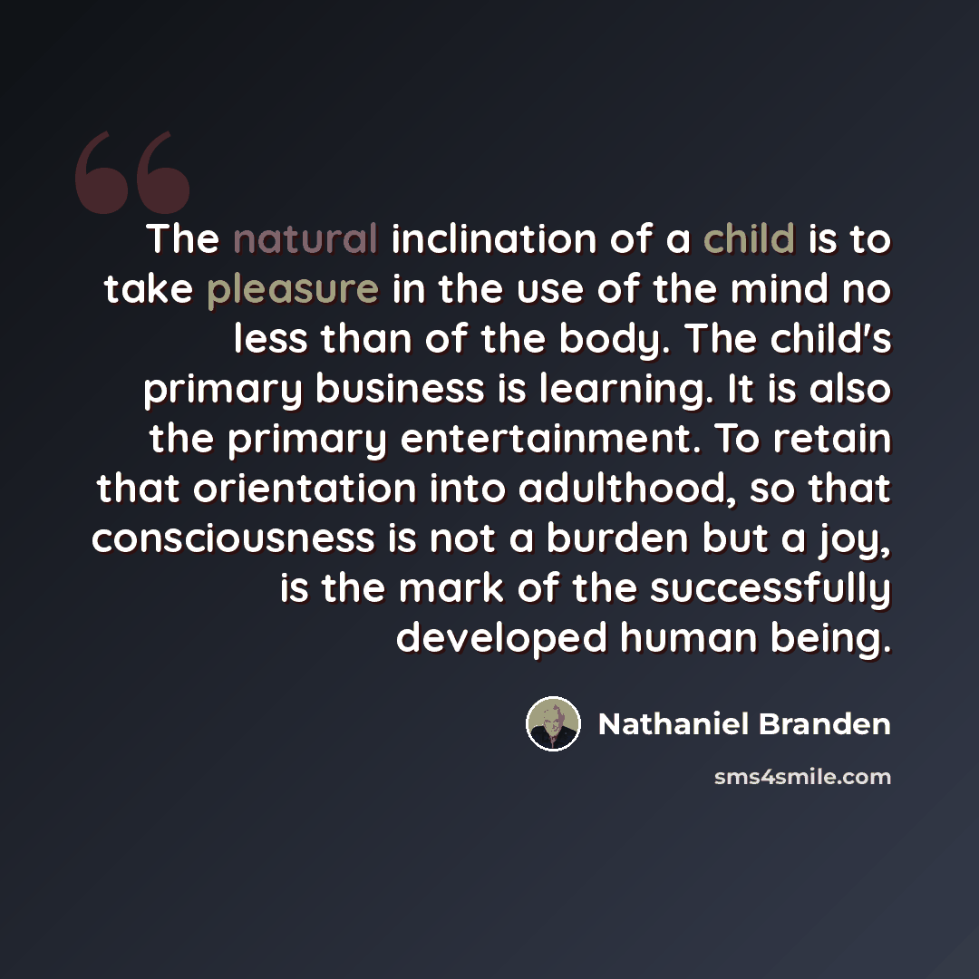 “The natural inclination of a child is to take pleasure in the use of the mind no less than of the body. The child's primary business is learning. It is also the primary entertainment. To retain that orientation into adulthood, so that consciousness is not a burden but a joy, is the mark of the…” quote by Nathaniel Branden