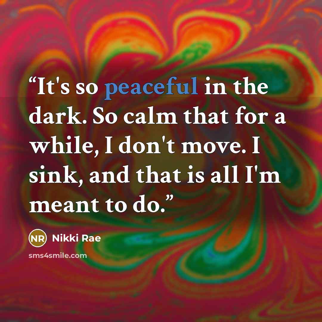“It's so peaceful in the dark. So calm that for a while, I don't move. I sink, and that is all I'm meant to do.” quote by Nikki Rae