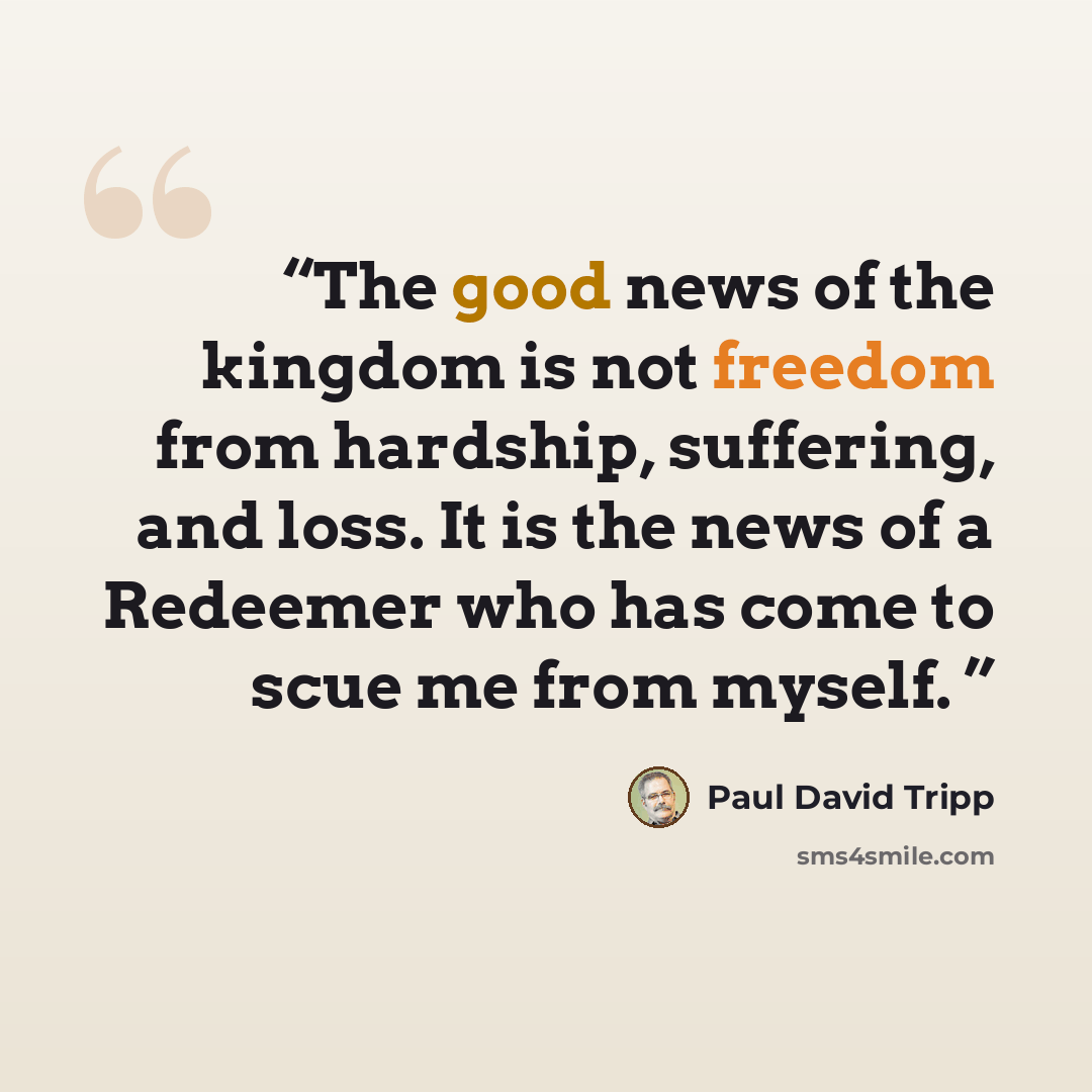 “The good news of the kingdom is not freedom from hardship, suffering, and loss. It is the news of a Redeemer who has come to scue me from myself.” quote by Paul David Tripp