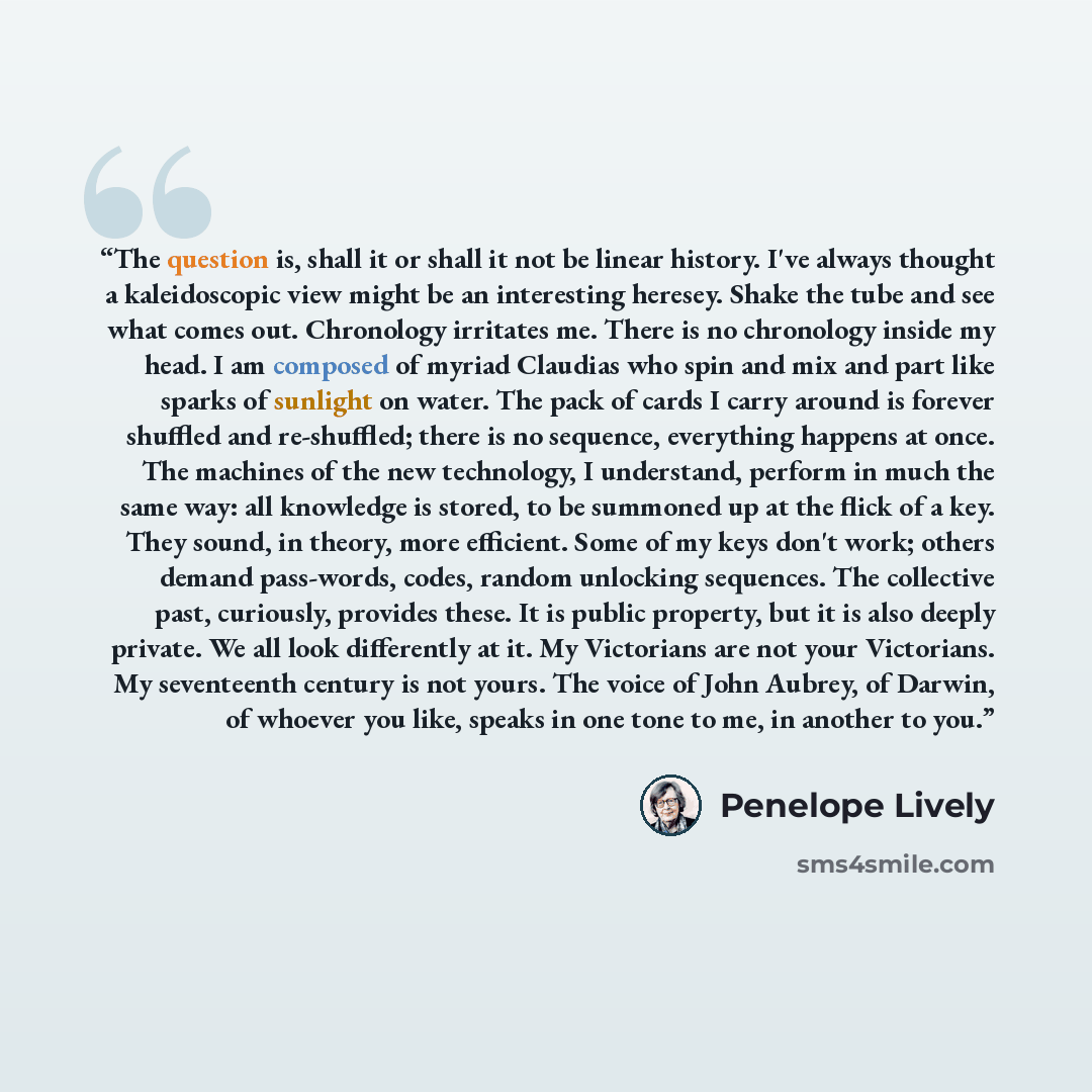 “The question is, shall it or shall it not be linear history. I've always thought a kaleidoscopic view might be an interesting heresey. Shake the tube and see what comes out. Chronology irritates me. There is no chronology inside my head. I am composed of myriad Claudias who spin and mix and part…” quote by Penelope Lively