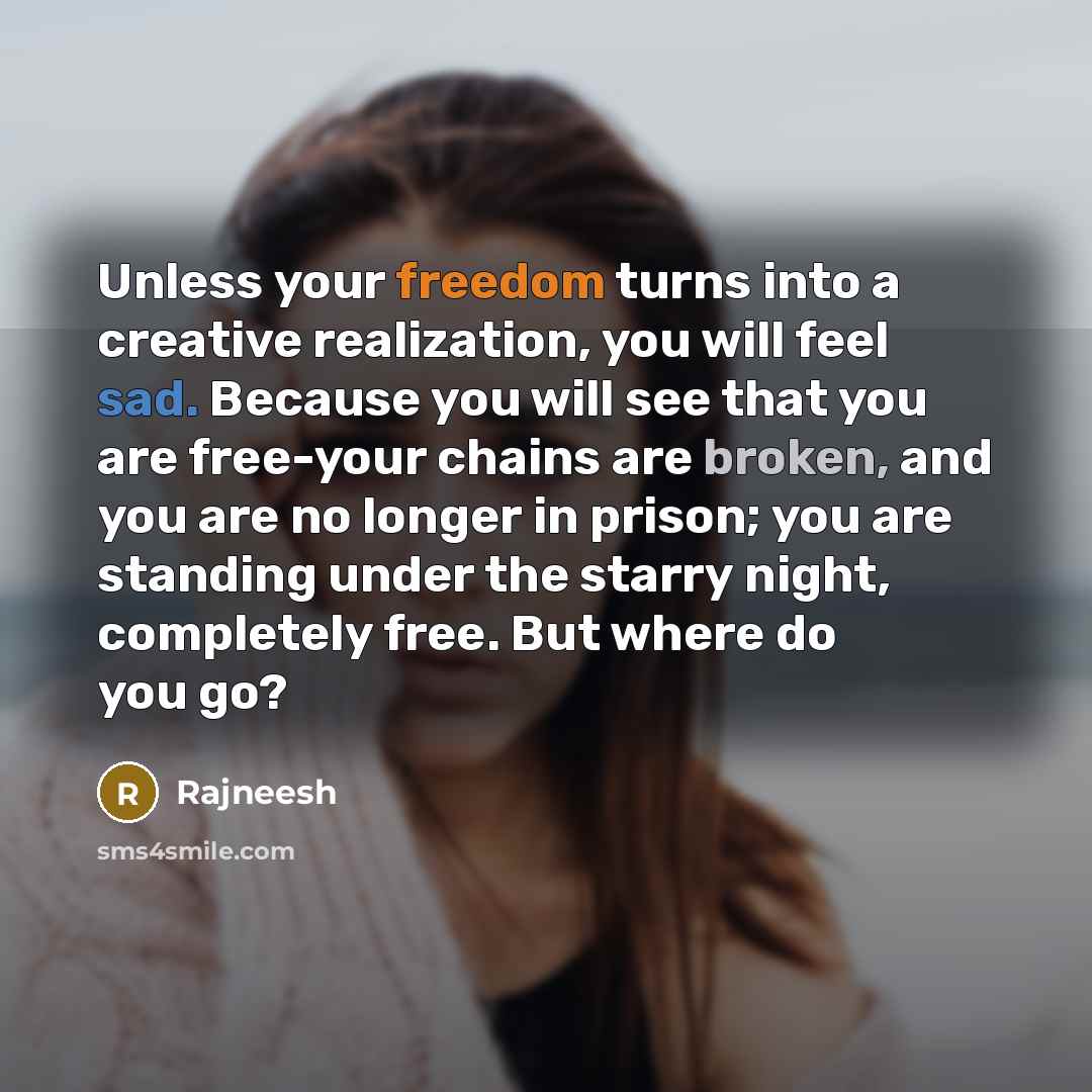 “Unless your freedom turns into a creative realization, you will feel sad. Because you will see that you are free-your chains are broken, and you are no longer in prison; you are standing under the starry night, completely free. But where do you go?” quote by Rajneesh