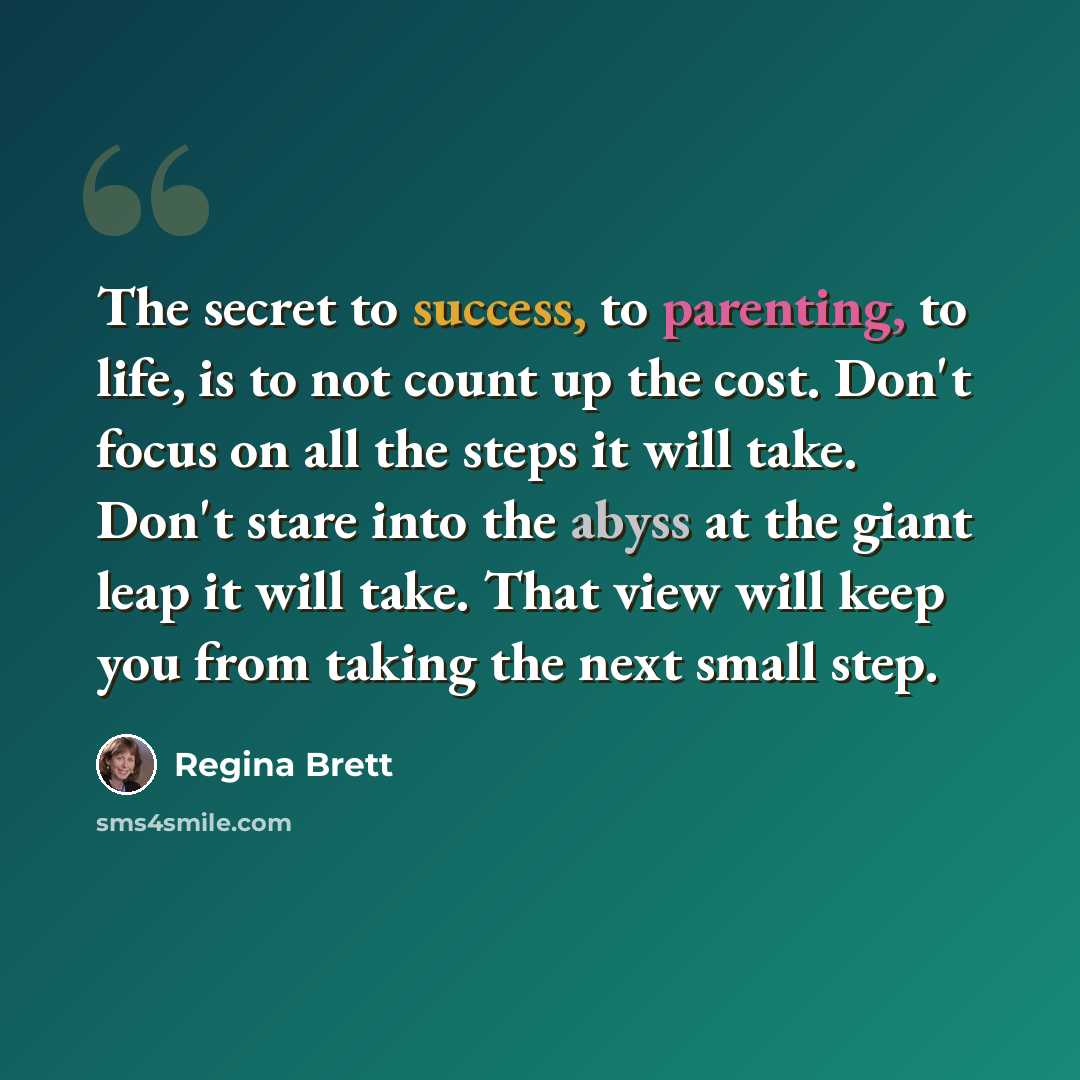 “The secret to success, to parenting, to life, is to not count up the cost. Don't focus on all the steps it will take. Don't stare into the abyss at the giant leap it will take. That view will keep you from taking the next small step.” quote by Regina Brett
