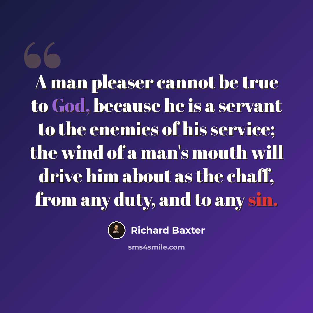 “A man pleaser cannot be true to God, because he is a servant to the enemies of his service; the wind of a man's mouth will drive him about as the chaff, from any duty, and to any sin.” quote by Richard Baxter