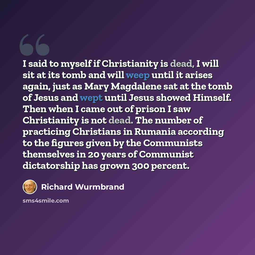 “I said to myself if Christianity is dead, I will sit at its tomb and will weep until it arises again, just as Mary Magdalene sat at the tomb of Jesus and wept until Jesus showed Himself. Then when I came out of prison I saw Christianity is not dead. The number of practicing Christians in Rumania…” quote by Richard Wurmbrand