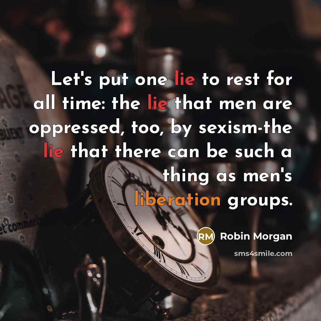 “Let's put one lie to rest for all time: the lie that men are oppressed, too, by sexism-the lie that there can be such a thing as men's liberation groups.” quote by Robin Morgan