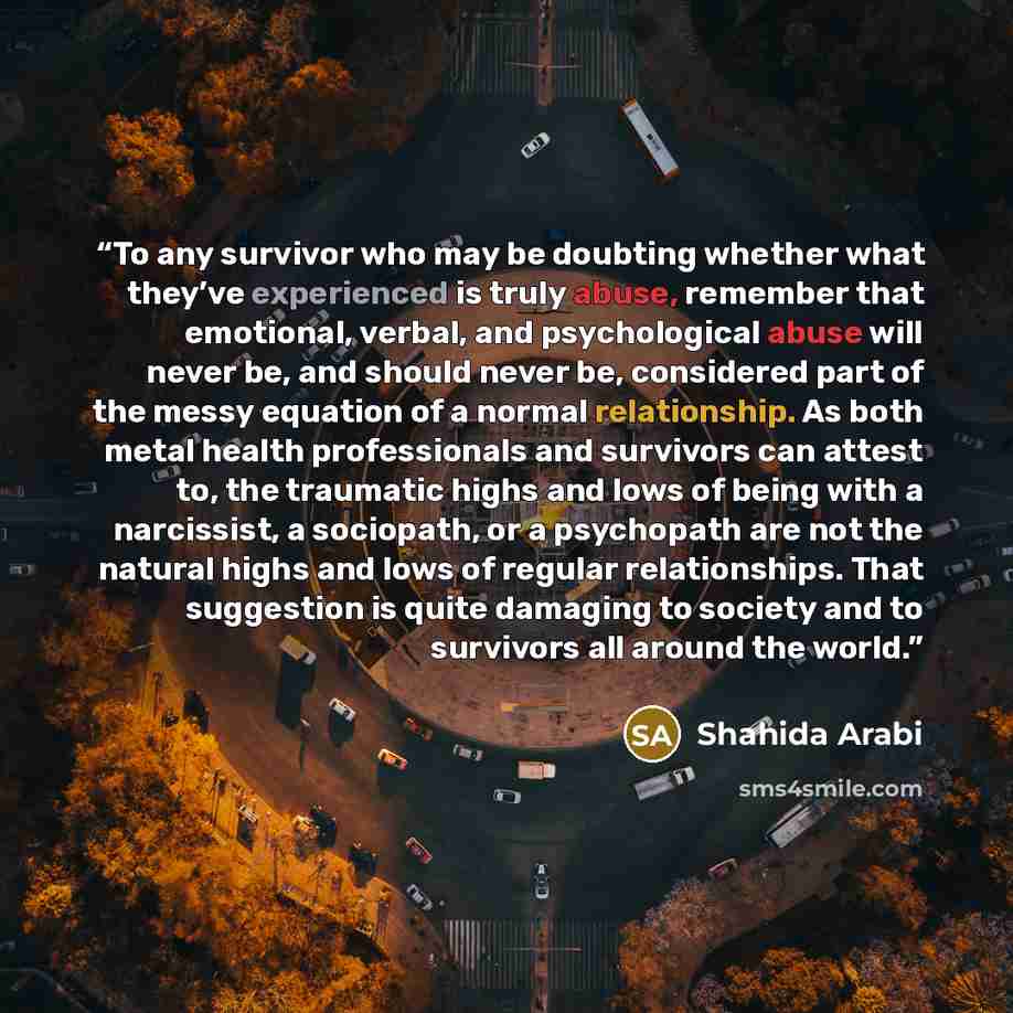 “To any survivor who may be doubting whether what they’ve experienced is truly abuse, remember that emotional, verbal, and psychological abuse will never be, and should never be, considered part of the messy equation of a normal relationship. As both metal health professionals and survivors can…” quote by Shahida Arabi