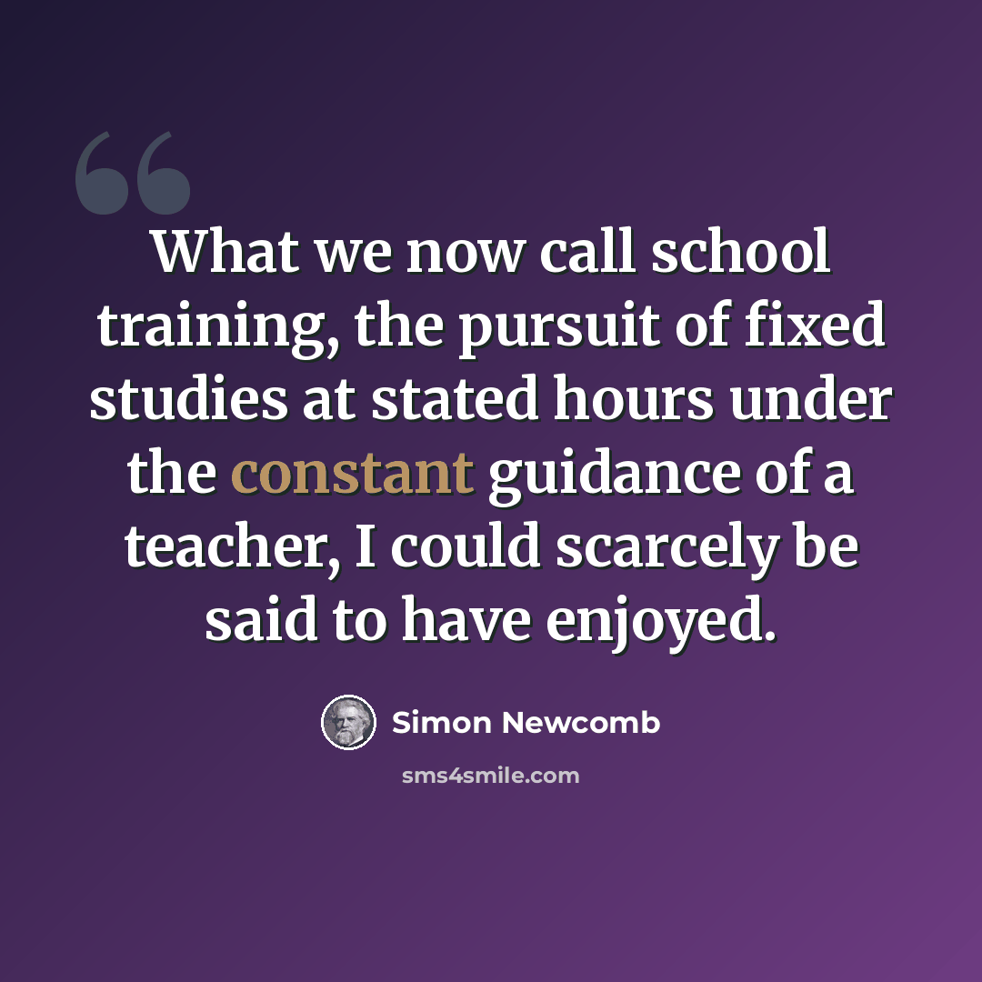“What we now call school training, the pursuit of fixed studies at stated hours under the constant guidance of a teacher, I could scarcely be said to have enjoyed.” quote by Simon Newcomb