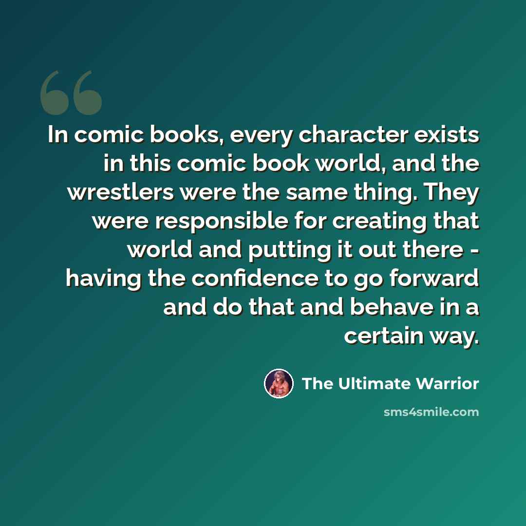 “In comic books, every character exists in this comic book world, and the wrestlers were the same thing. They were responsible for creating that world and putting it out there - having the confidence to go forward and do that and behave in a certain way.” quote by The Ultimate Warrior