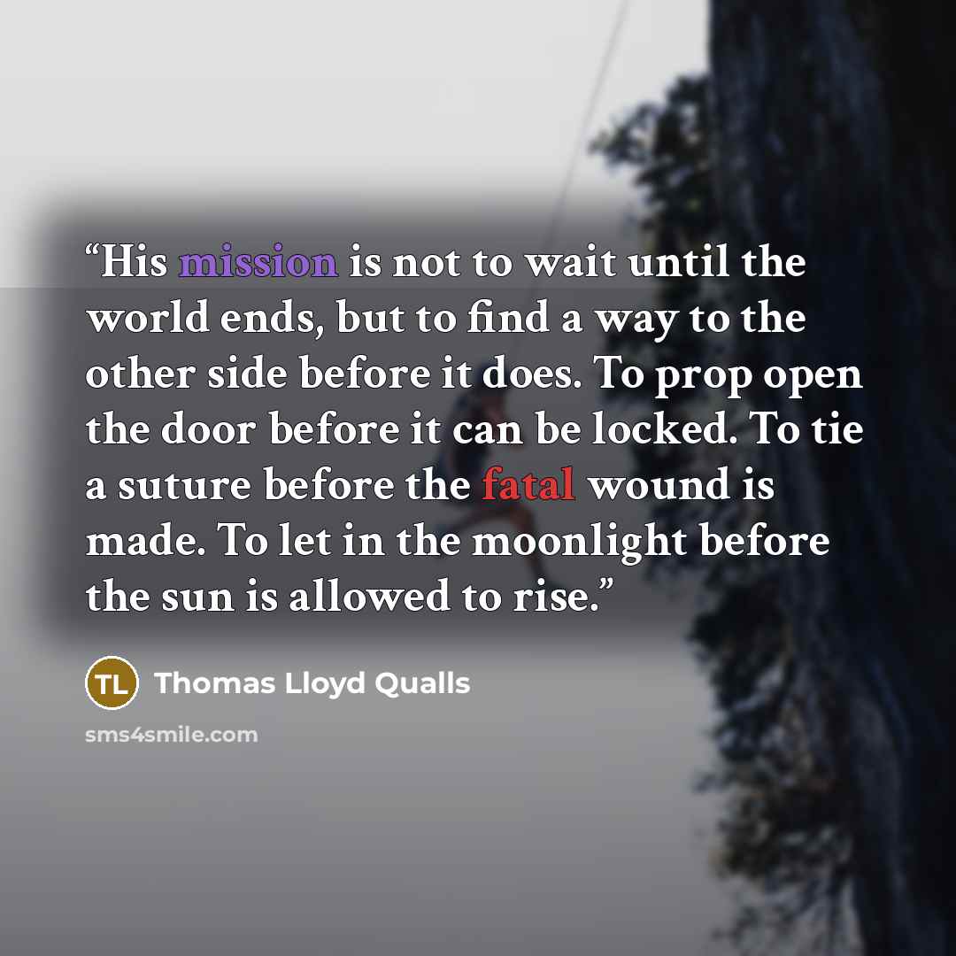 “His mission is not to wait until the world ends, but to find a way to the other side before it does. To prop open the door before it can be locked. To tie a suture before the fatal wound is made. To let in the moonlight before the sun is allowed to rise.” quote by Thomas Lloyd Qualls