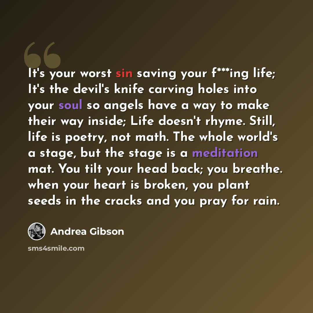 “It's your worst sin saving your f***ing life; It's the devil's knife carving holes into your soul so angels have a way to make their way inside; Life doesn't rhyme. Still, life is poetry, not math. The whole world's a stage, but the stage is a meditation mat. You tilt your head back; you breathe…” quote by Andrea Gibson