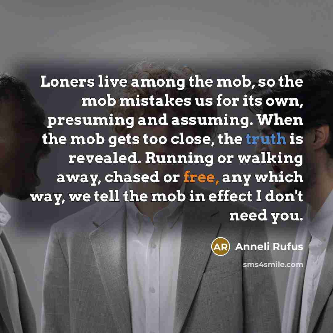 “Loners live among the mob, so the mob mistakes us for its own, presuming and assuming. When the mob gets too close, the truth is revealed. Running or walking away, chased or free, any which way, we tell the mob in effect I don't need you.” quote by Anneli Rufus