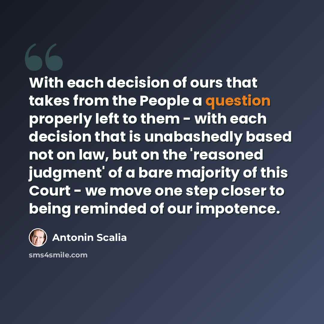 “With each decision of ours that takes from the People a question properly left to them - with each decision that is unabashedly based not on law, but on the 'reasoned judgment' of a bare majority of this Court - we move one step closer to being reminded of our impotence.” quote by Antonin Scalia