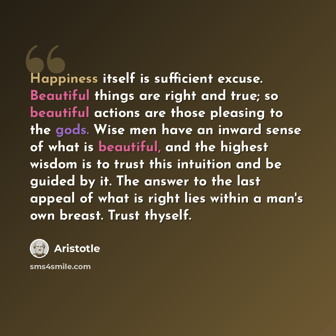 “Happiness itself is sufficient excuse. Beautiful things are right and true; so beautiful actions are those pleasing to the gods. Wise men have an inward sense of what is beautiful, and the highest wisdom is to trust this intuition and be guided by it. The answer to the last appeal of what is right…” quote by Aristotle