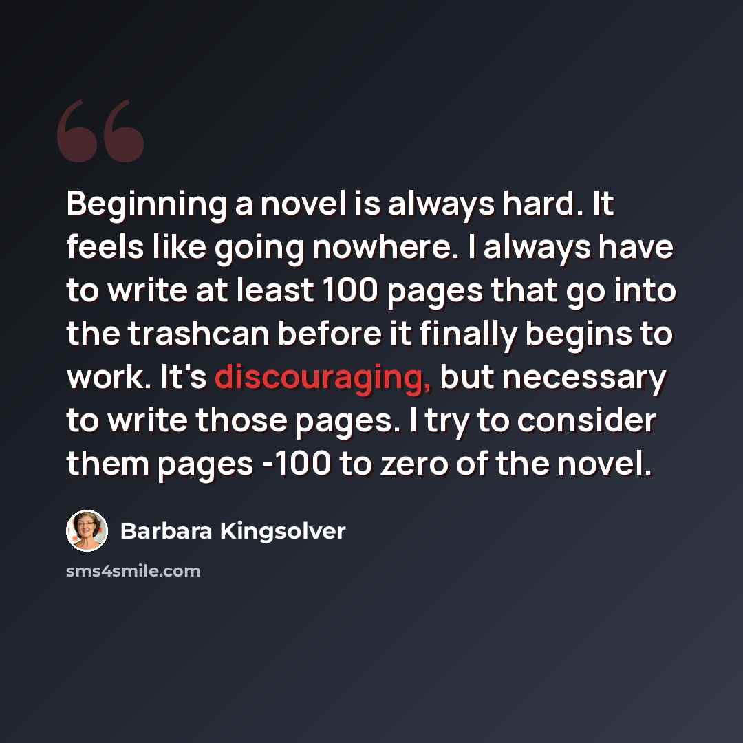 “Beginning a novel is always hard. It feels like going nowhere. I always have to write at least 100 pages that go into the trashcan before it finally begins to work. It's discouraging, but necessary to write those pages. I try to consider them pages -100 to zero of the novel.” quote by Barbara Kingsolver