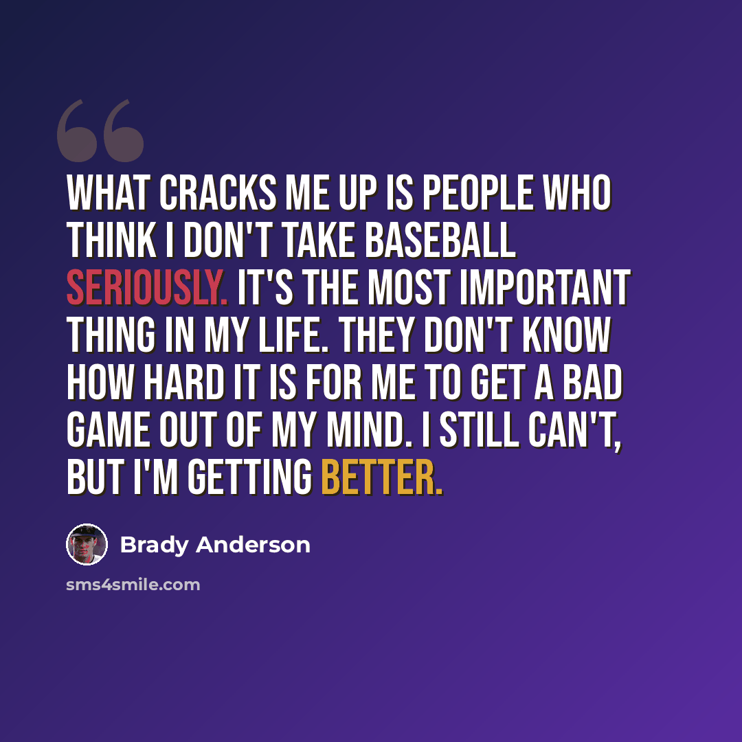 “What cracks me up is people who think I don't take baseball seriously. It's the most important thing in my life. They don't know how hard it is for me to get a bad game out of my mind. I still can't, but I'm getting better.” quote by Brady Anderson