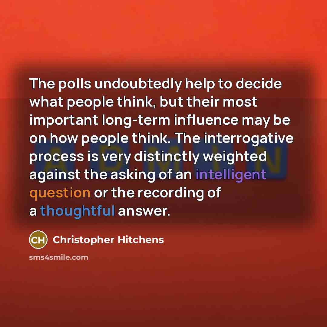 “The polls undoubtedly help to decide what people think, but their most important long-term influence may be on how people think. The interrogative process is very distinctly weighted against the asking of an intelligent question or the recording of a thoughtful answer.” quote by Christopher Hitchens