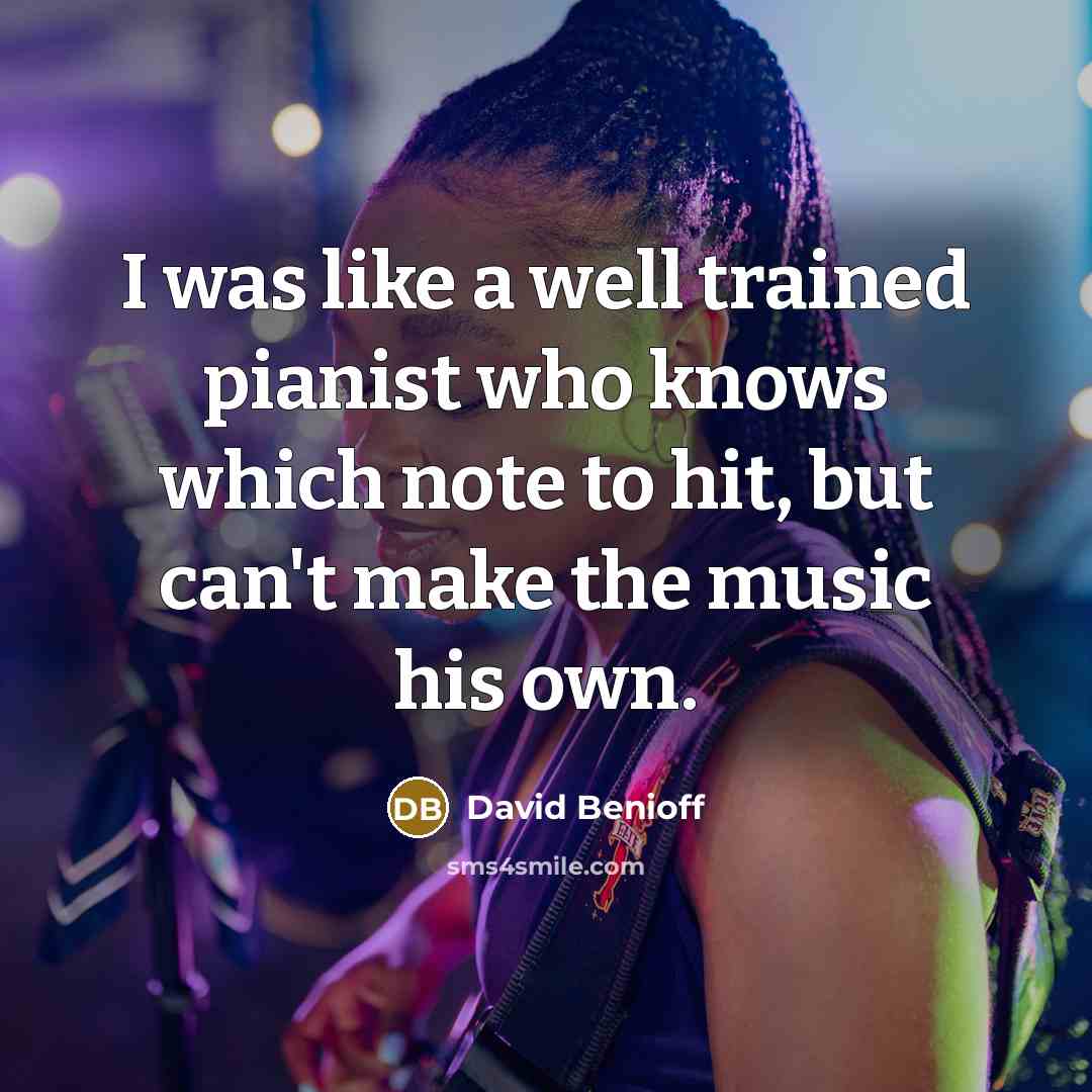 “I was like a well trained pianist who knows which note to hit, but can't make the music his own.” quote by David Benioff