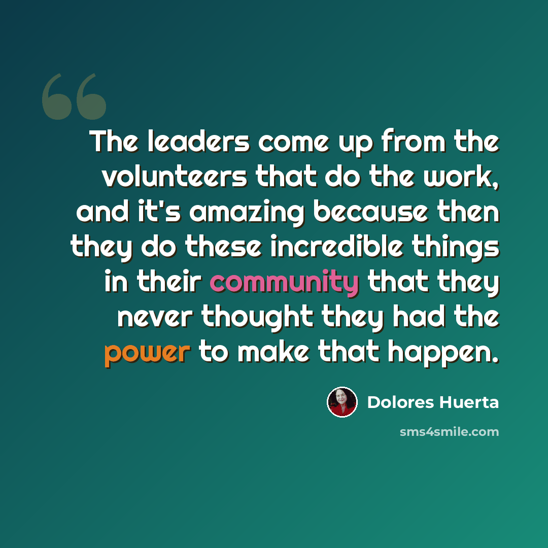 “The leaders come up from the volunteers that do the work, and it's amazing because then they do these incredible things in their community that they never thought they had the power to make that happen.” quote by Dolores Huerta