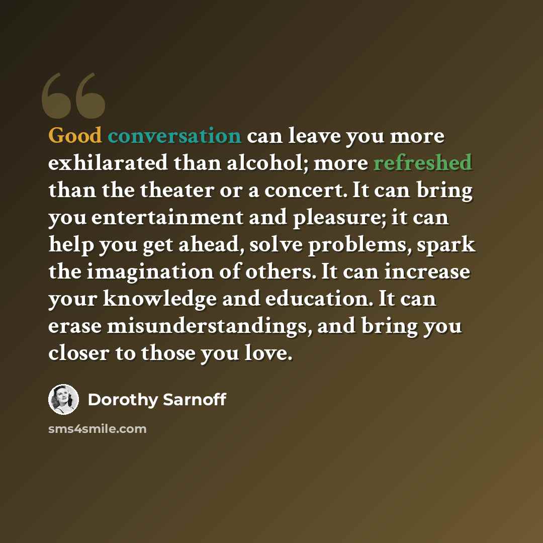 “Good conversation can leave you more exhilarated than alcohol; more refreshed than the theater or a concert. It can bring you entertainment and pleasure; it can help you get ahead, solve problems, spark the imagination of others. It can increase your knowledge and education. It can erase…” quote by Dorothy Sarnoff