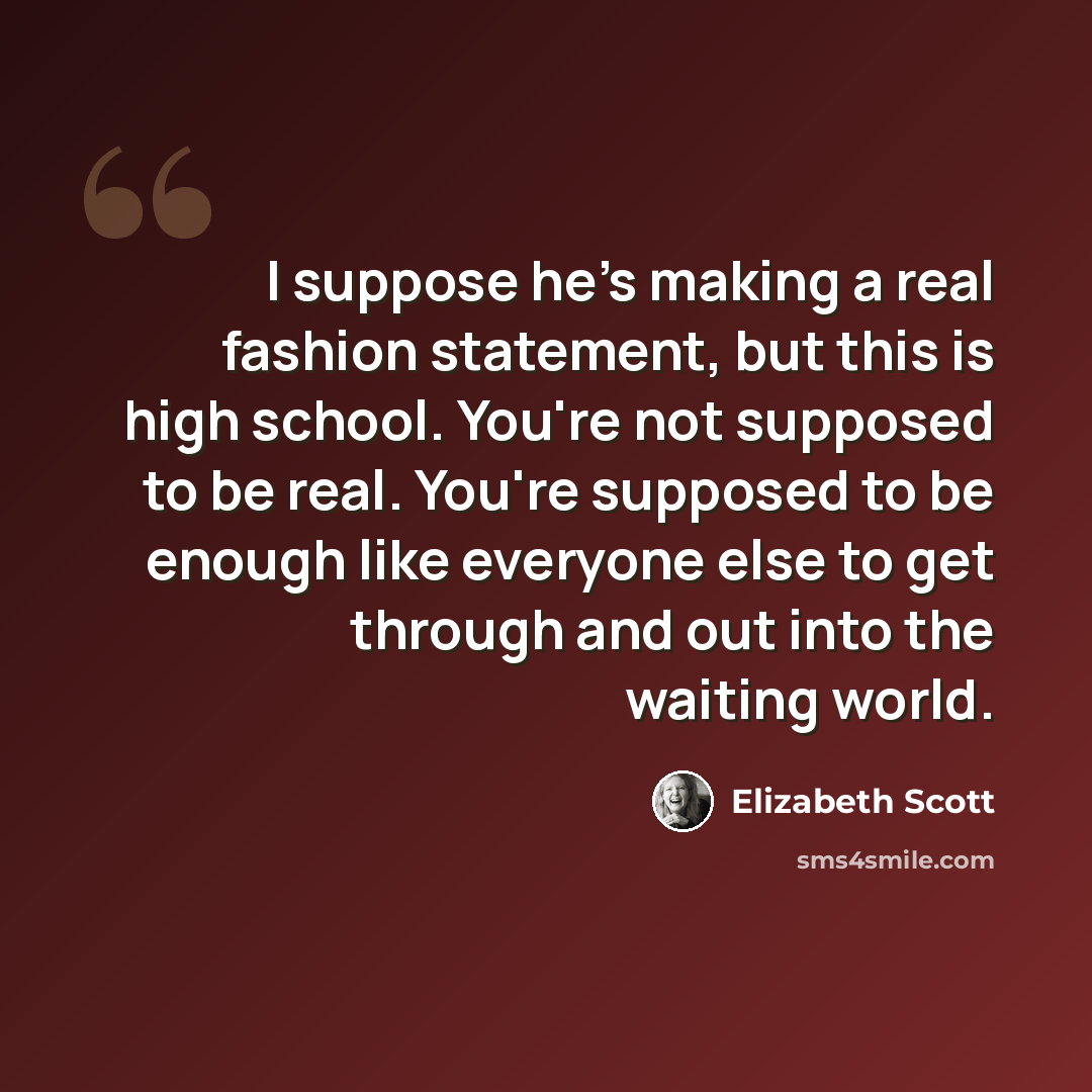 “I suppose he's making a real fashion statement, but this is high school. You're not supposed to be real. You're supposed to be enough like everyone else to get through and out into the waiting world.” quote by Elizabeth Scott