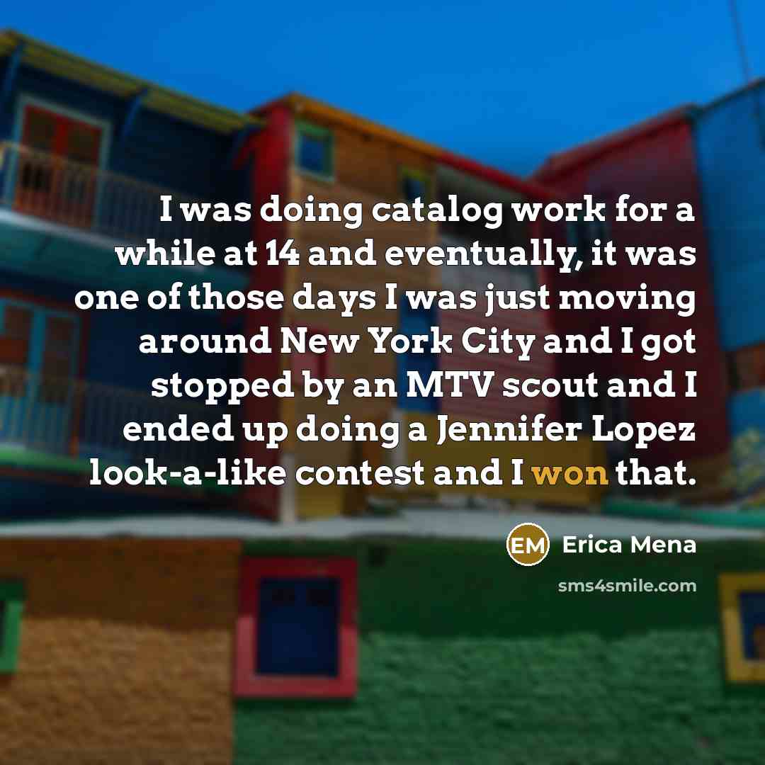 “I was doing catalog work for a while at 14 and eventually, it was one of those days I was just moving around New York City and I got stopped by an MTV scout and I ended up doing a Jennifer Lopez look-a-like contest and I won that.” quote by Erica Mena
