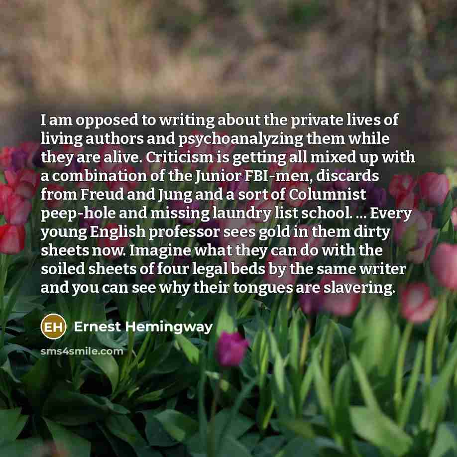 “I am opposed to writing about the private lives of living authors and psychoanalyzing them while they are alive. Criticism is getting all mixed up with a combination of the Junior FBI-men, discards from Freud and Jung and a sort of Columnist peep-hole and missing laundry list school. ... Every…” quote by Ernest Hemingway