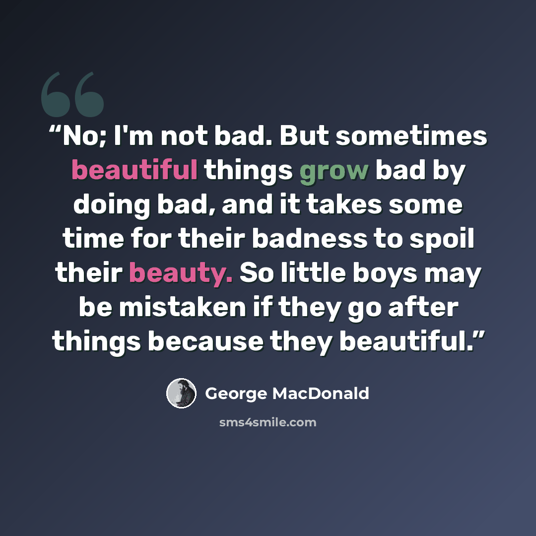 “No; I'm not bad. But sometimes beautiful things grow bad by doing bad, and it takes some time for their badness to spoil their beauty. So little boys may be mistaken if they go after things because they beautiful.” quote by George MacDonald