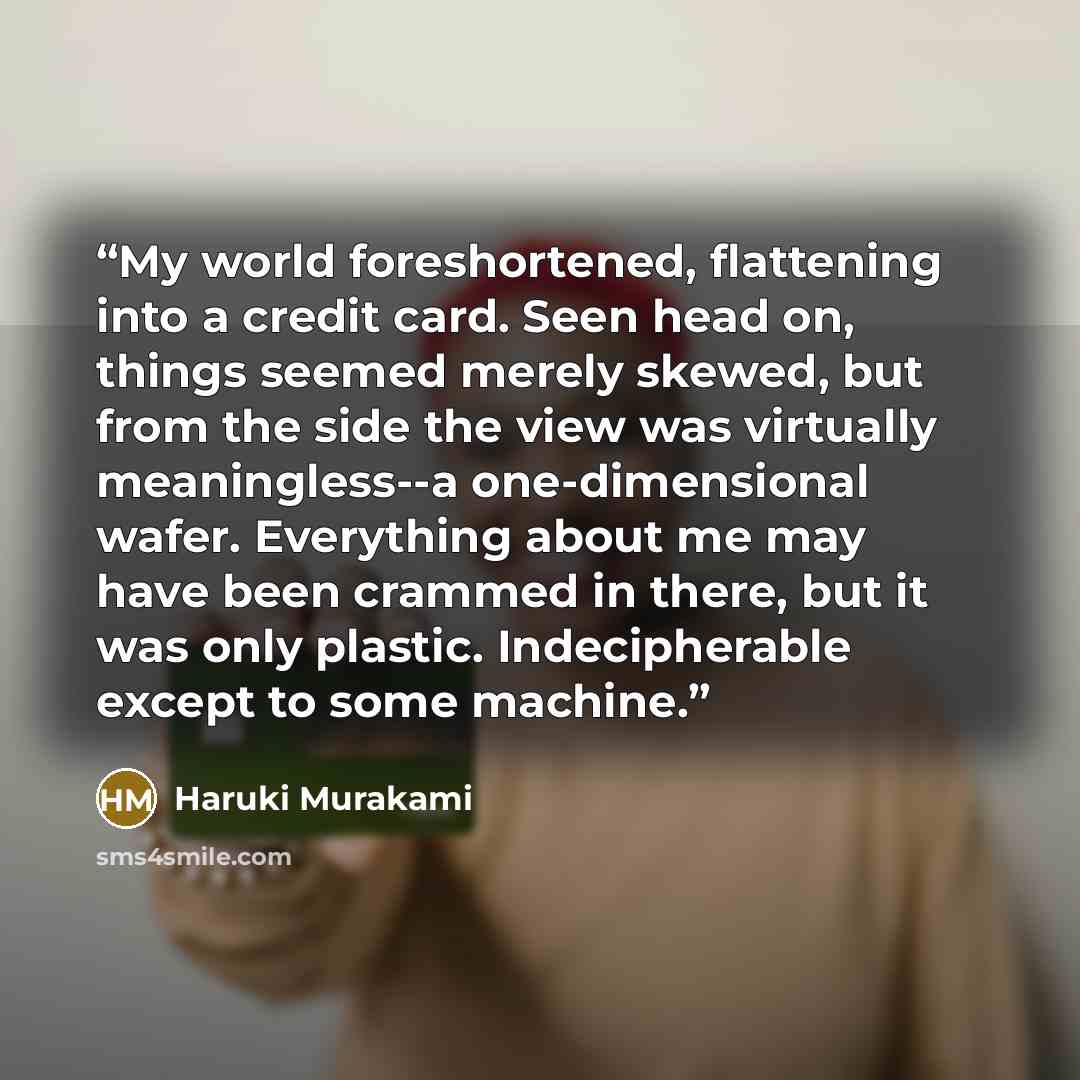 “My world foreshortened, flattening into a credit card. Seen head on, things seemed merely skewed, but from the side the view was virtually meaningless--a one-dimensional wafer. Everything about me may have been crammed in there, but it was only plastic. Indecipherable except to some machine.” quote by Haruki Murakami
