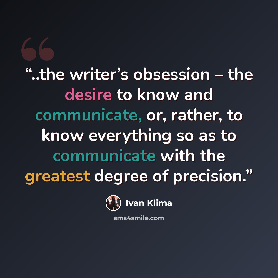 “..the writer’s obsession – the desire to know and communicate, or, rather, to know everything so as to communicate with the greatest degree of precision.” quote by Ivan Klima