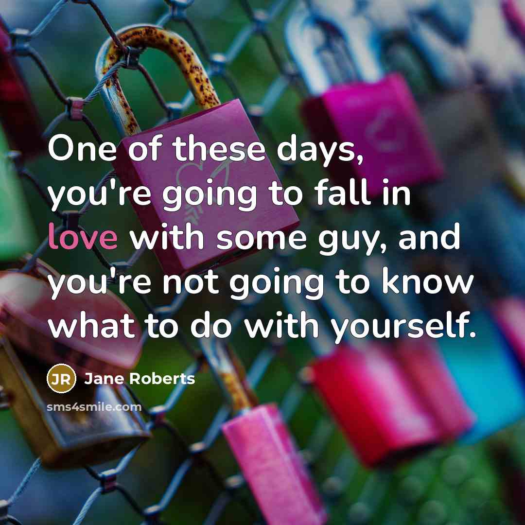 “One of these days, you're going to fall in love with some guy, and you're not going to know what to do with yourself.” quote by Jane Roberts
