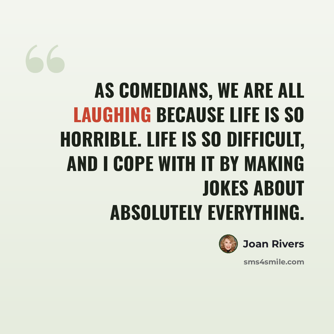 “As comedians, we are all laughing because life is so horrible. Life is so difficult, and I cope with it by making jokes about absolutely everything.” quote by Joan Rivers