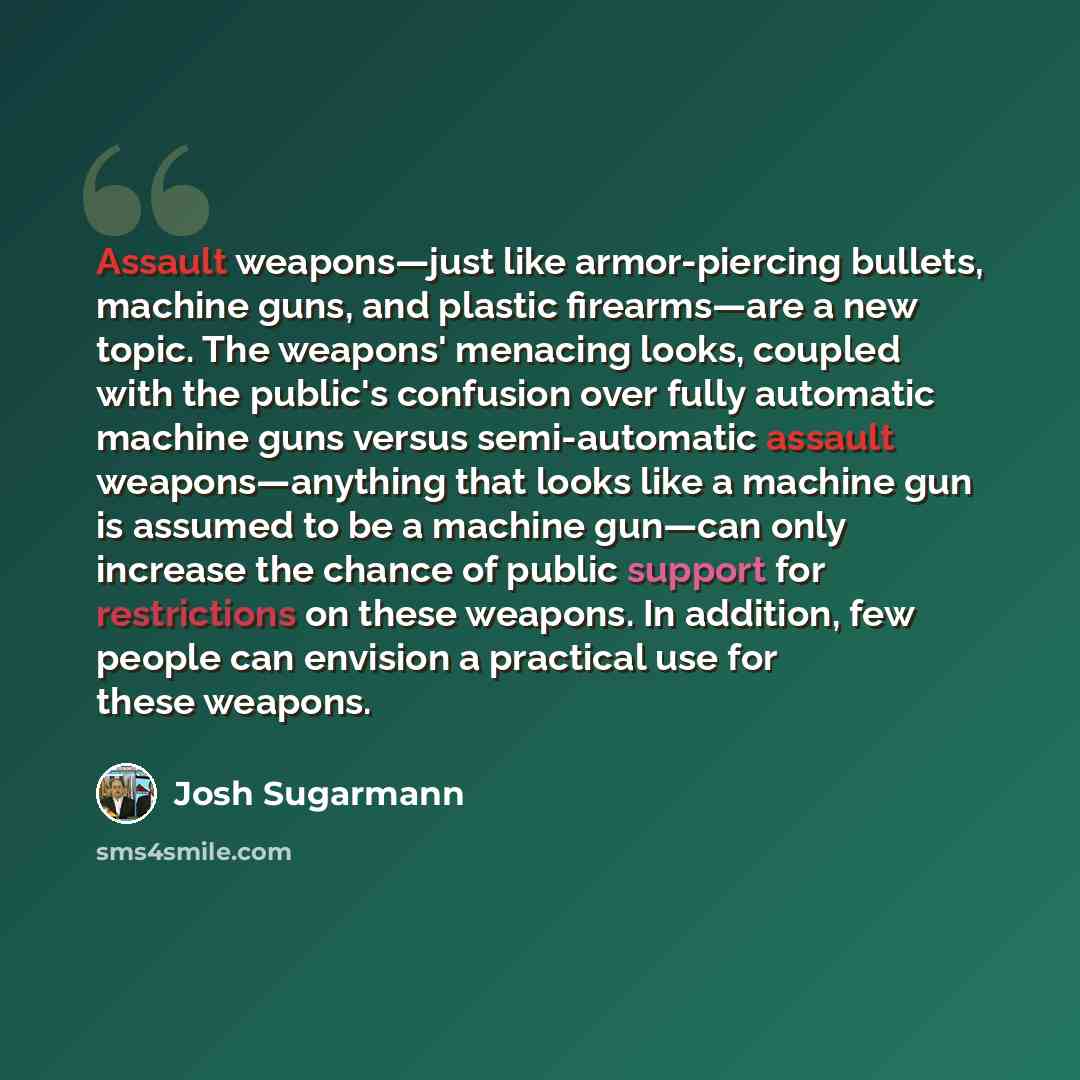“Assault weapons—just like armor-piercing bullets, machine guns, and plastic firearms—are a new topic. The weapons' menacing looks, coupled with the public's confusion over fully automatic machine guns versus semi-automatic assault weapons—anything that looks like a machine gun is assumed to be a…” quote by Josh Sugarmann