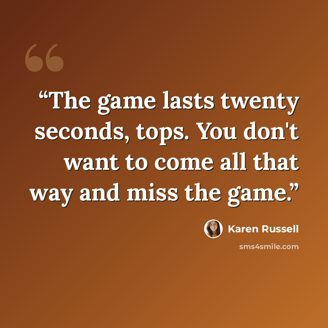 “The game lasts twenty seconds, tops. You don't want to come all that way and miss the game.” quote by Karen Russell
