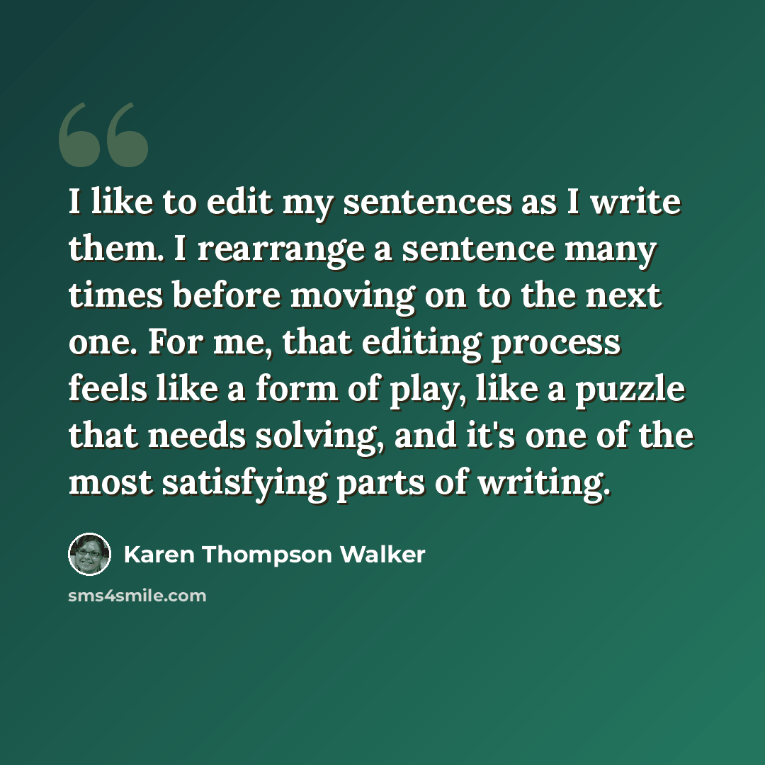 “I like to edit my sentences as I write them. I rearrange a sentence many times before moving on to the next one. For me, that editing process feels like a form of play, like a puzzle that needs solving, and it's one of the most satisfying parts of writing.” quote by Karen Thompson Walker
