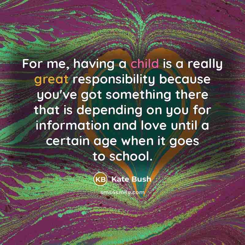“For me, having a child is a really great responsibility because you've got something there that is depending on you for information and love until a certain age when it goes to school.” quote by Kate Bush