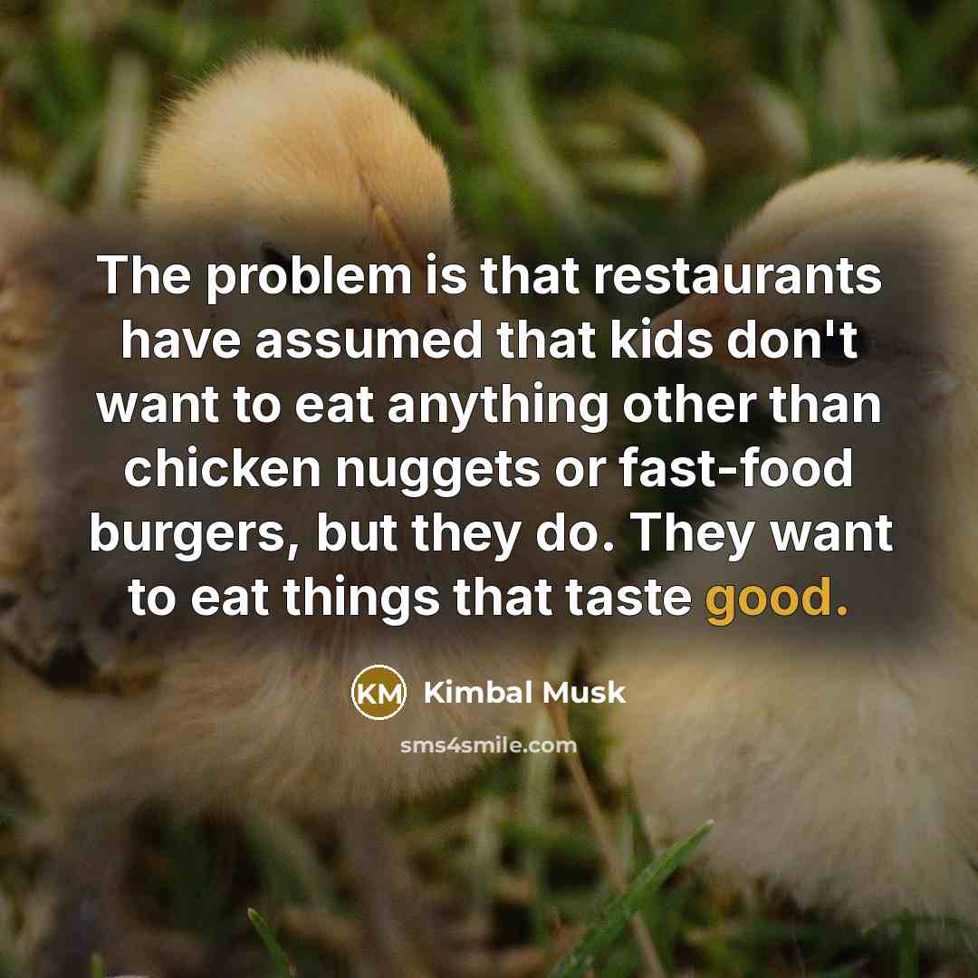 “The problem is that restaurants have assumed that kids don't want to eat anything other than chicken nuggets or fast-food burgers, but they do. They want to eat things that taste good.” quote by Kimbal Musk