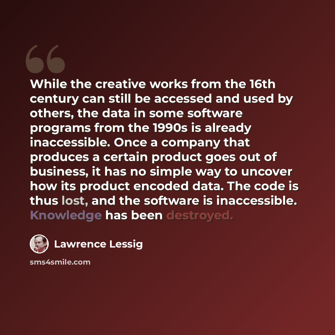 “While the creative works from the 16th century can still be accessed and used by others, the data in some software programs from the 1990s is already inaccessible. Once a company that produces a certain product goes out of business, it has no simple way to uncover how its product encoded data. The…” quote by Lawrence Lessig
