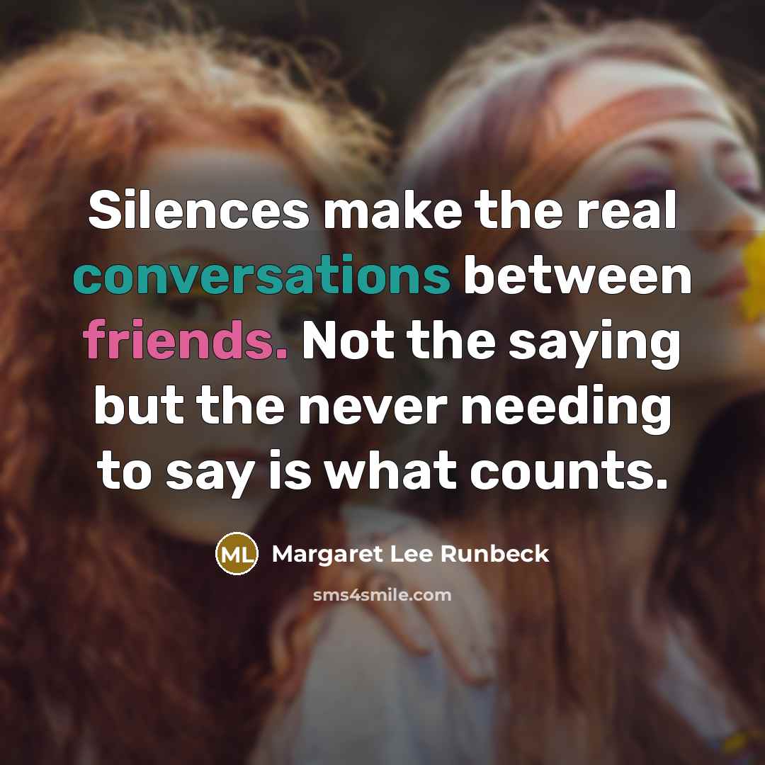 “Silences make the real conversations between friends. Not the saying but the never needing to say is what counts.” quote by Margaret Lee Runbeck