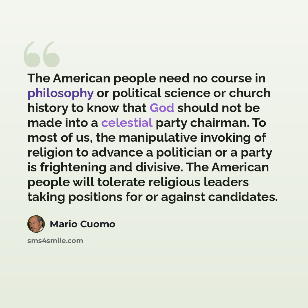 “The American people need no course in philosophy or political science or church history to know that God should not be made into a celestial party chairman. To most of us, the manipulative invoking of religion to advance a politician or a party is frightening and divisive. The American people will…” quote by Mario Cuomo