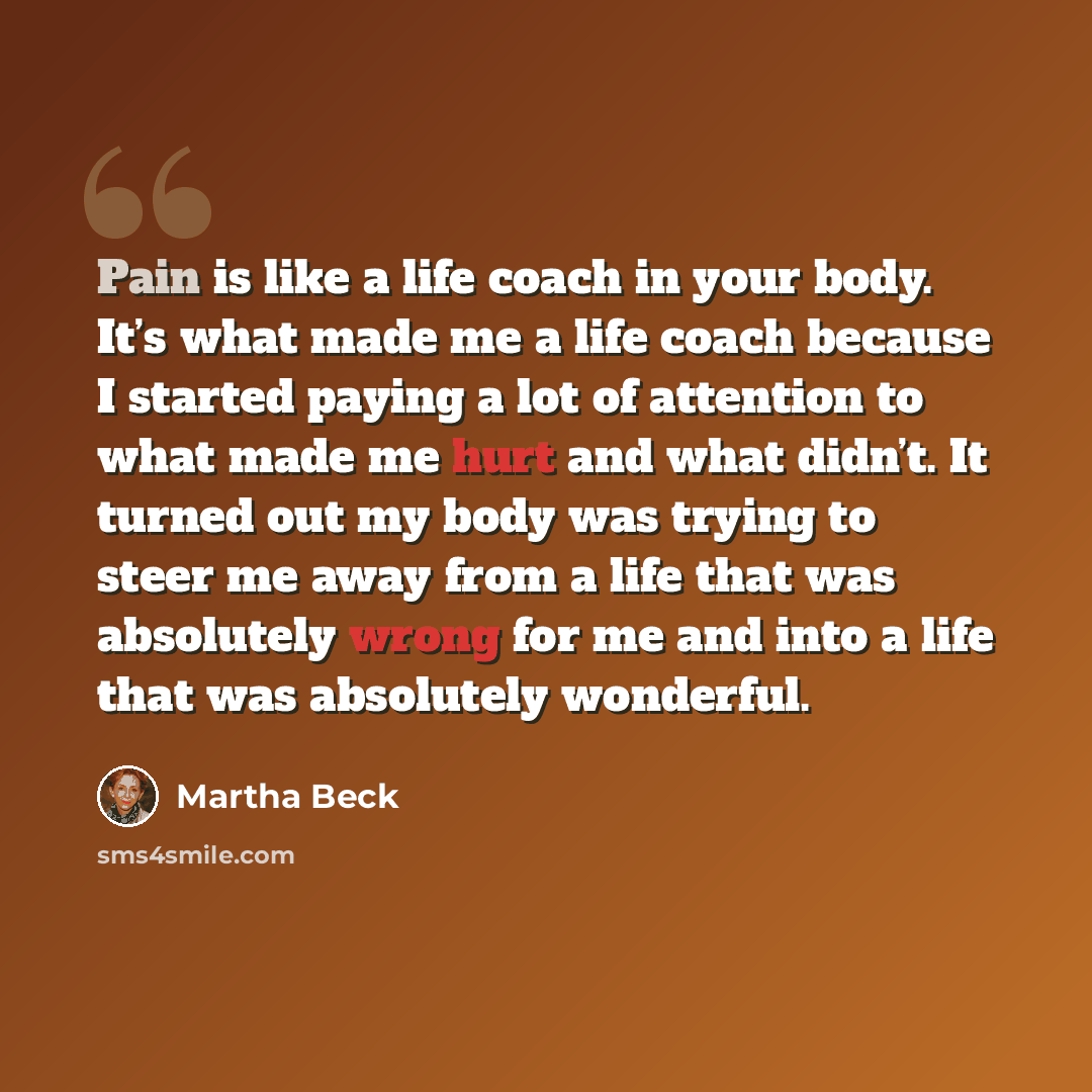 “Pain is like a life coach in your body. It’s what made me a life coach because I started paying a lot of attention to what made me hurt and what didn’t. It turned out my body was trying to steer me away from a life that was absolutely wrong for me and into a life that was absolutely wonderful.” quote by Martha Beck