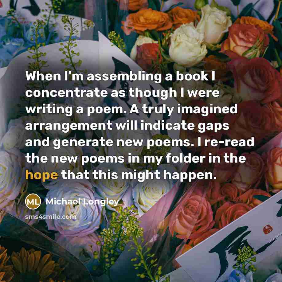 “When I'm assembling a book I concentrate as though I were writing a poem. A truly imagined arrangement will indicate gaps and generate new poems. I re-read the new poems in my folder in the hope that this might happen.” quote by Michael Longley
