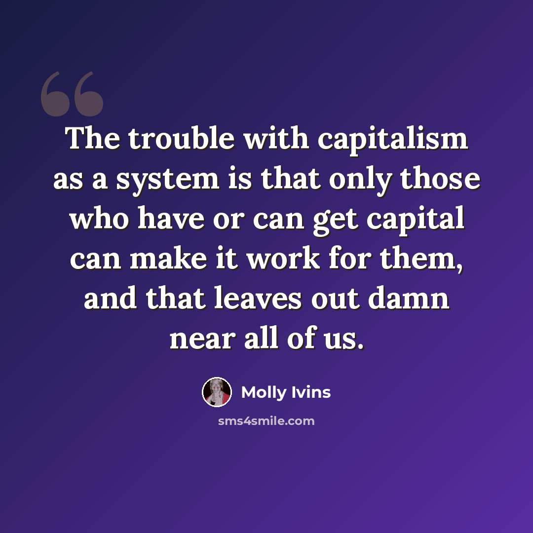 “The trouble with capitalism as a system is that only those who have or can get capital can make it work for them, and that leaves out damn near all of us.” quote by Molly Ivins