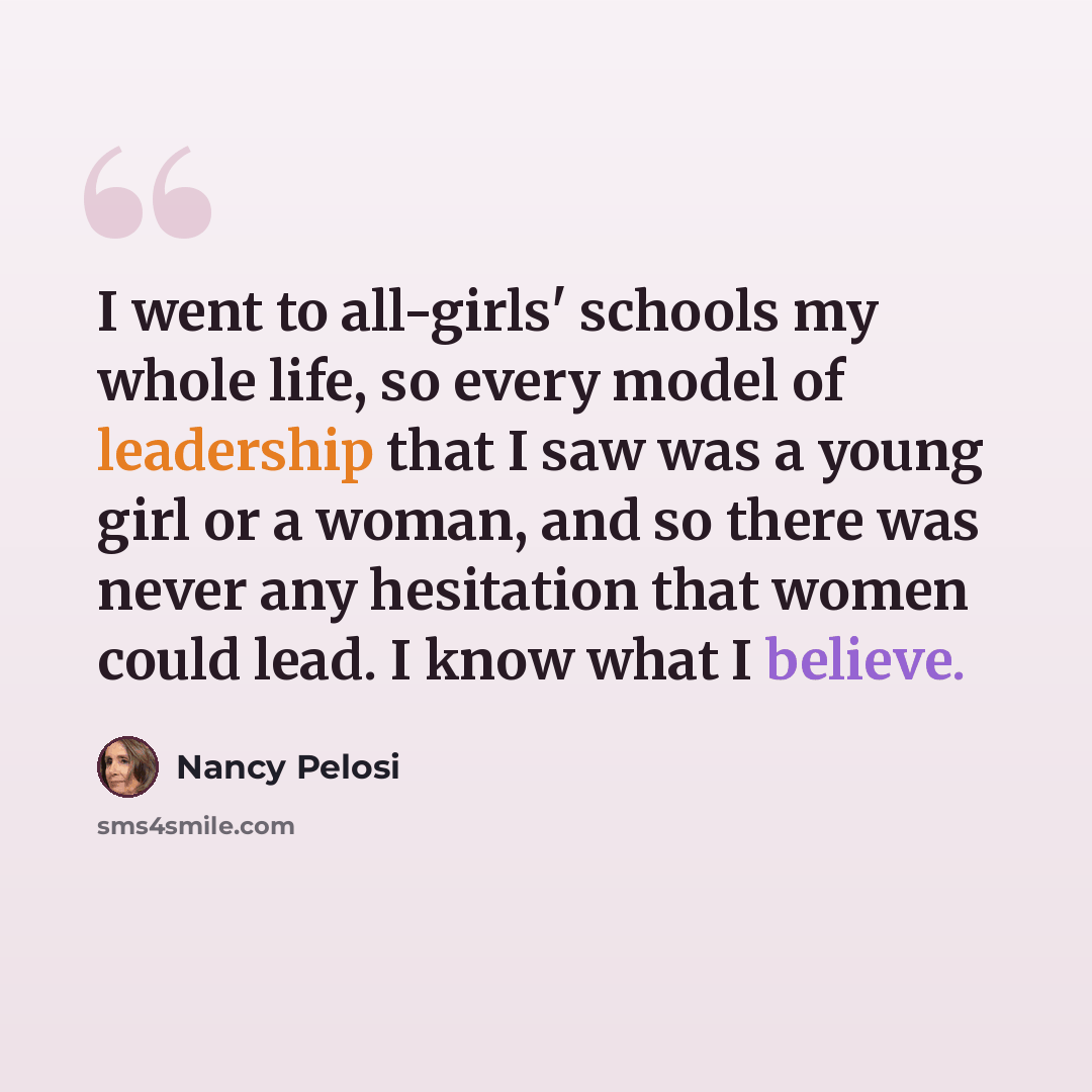 “I went to all-girls' schools my whole life, so every model of leadership that I saw was a young girl or a woman, and so there was never any hesitation that women could lead. I know what I believe.” quote by Nancy Pelosi