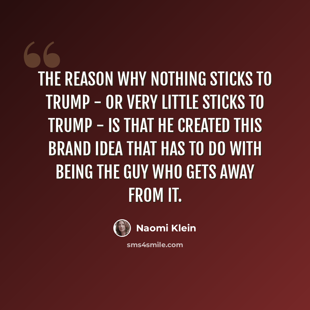 “The reason why nothing sticks to Trump - or very little sticks to Trump - is that he created this brand idea that has to do with being the guy who gets away from it.” quote by Naomi Klein