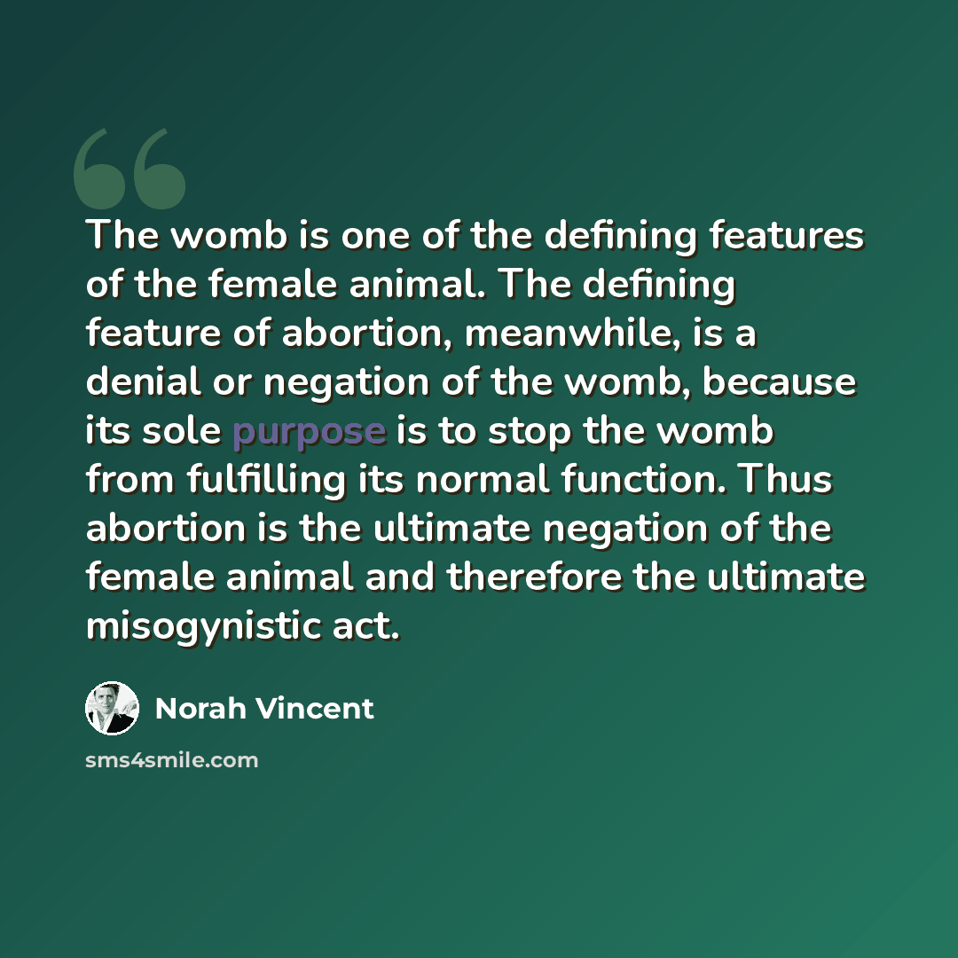 “The womb is one of the defining features of the female animal. The defining feature of abortion, meanwhile, is a denial or negation of the womb, because its sole purpose is to stop the womb from fulfilling its normal function. Thus abortion is the ultimate negation of the female animal and…” quote by Norah Vincent