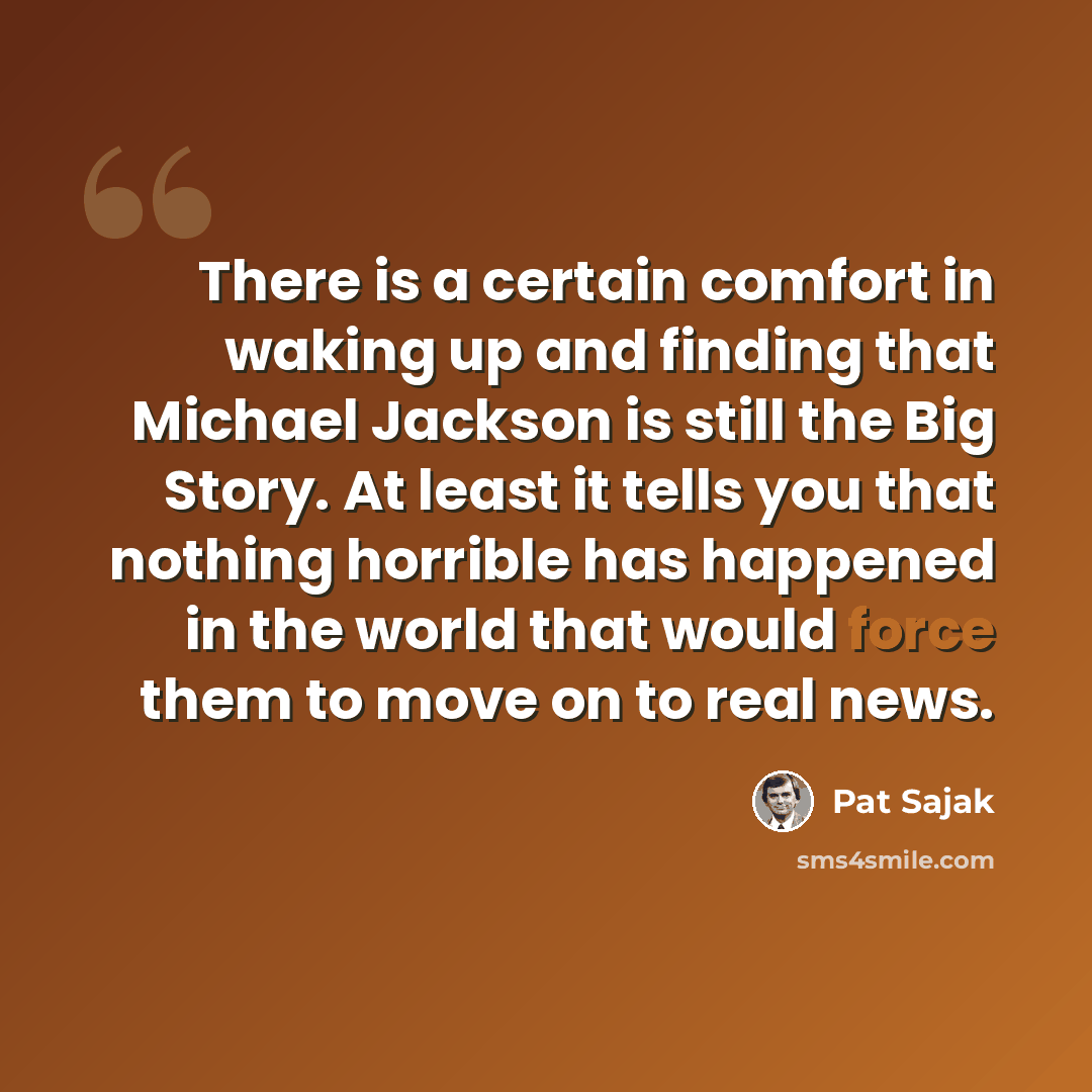 “There is a certain comfort in waking up and finding that Michael Jackson is still the Big Story. At least it tells you that nothing horrible has happened in the world that would force them to move on to real news.” quote by Pat Sajak